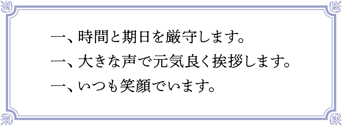 一、時間と期日を厳守します。一、大きな声で元気良く挨拶します。一、いつも笑顔でいます。